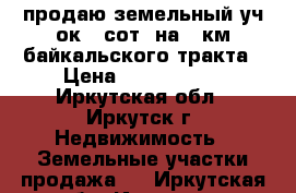 продаю земельный уч-ок 32сот, на 12км байкальского тракта › Цена ­ 3 000 000 - Иркутская обл., Иркутск г. Недвижимость » Земельные участки продажа   . Иркутская обл.,Иркутск г.